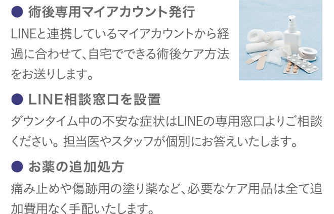 ● 術後専用マイアカウント発行 LINEと連携しているマイアカウントから経過に合わせて、自宅でできる術後ケア方法をお送りします。 ● LINE相談窓口を設置 ダウンタイム中の不安な症状はLINEの専用窓口よりご相談ください。 担当医やスタッフが個別にお答えいたします。 ● お薬の追加処方 痛み止めや傷跡用の塗り薬など、必要なケア用品は全て追加費用なく手配いたします。