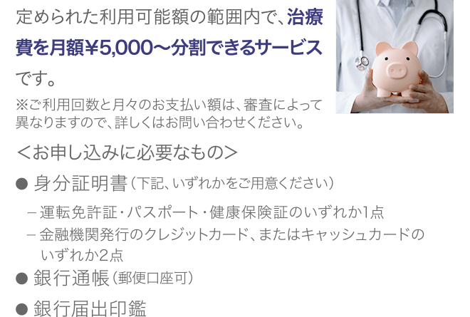 定められた利用可能額の範囲内で、治療費を月額¥5,000〜分割できるサービスです。※ご利用回数と月々のお支払い額は、審査によって異なりますので、詳しくはお問い合わせください。<お申し込みに必要なもの>● 身分証明書(下記、いずれかをご用意ください) ー 運転免許証・パスポート・健康保険証のいずれか1点 ー 金融機関発行のクレジットカード、またはキャッシュカードの いずれか2点● 銀行通帳(郵便口座可)● 銀行届出印鑑