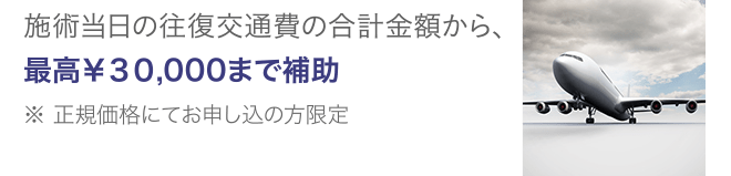 施術当日の往復交通費の合計金額から、最高¥30,000まで補助 ※ 正規価格にてお申し込の方限定