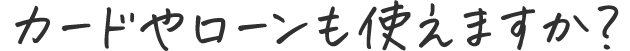 カードやローンも使えますか？