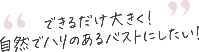 できるだけ大きく！ 自然でハリのあるバストにしたい！
