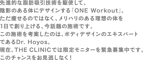 先進的な脂肪吸引技術を駆使して、陰影のある体にデザインする「ONE Workout」。ただ痩せるのではなく、メリハリのある理想の体を1日で創り上げる、今話題の施術です。この施術を考案したのは、ボディデザインのエキスパートであるDr. Hoyos。現在、THE CLINICでは限定モニターを緊急募集中です。このチャンスをお見逃しなく！