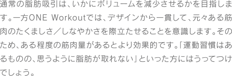 通常の脂肪吸引は、いかにボリュームを減少させるかを目指します。一方ONE Workoutでは、デザインから一貫して、元々ある筋肉のたくましさ/しなやかさを際立たせることを意識します。そのため、ある程度の筋肉量があるとより効果的です。「運動習慣はあるものの、思うように脂肪が取れない」といった方にはうってつけでしょう。