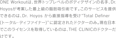 ONE Workoutは、世界トップレベルのボディデザインの名手、Dr. Hoyosが考案した最上級の脂肪吸引術です。このサービスを提供できるのは、Dr. Hoyos から直接指導を受け“Total Definer (トータル・ディファイナー)”に認定されたドクターのみ。現在日本でこのライセンスを取得しているのは、THE CLINICのドクターだけです。