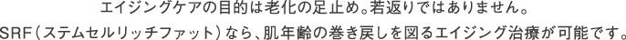 エイジングケアの目的は老化の足止め。若返りではありません。SRF（ステムセルリッチファット）なら、肌年齢の巻き戻しを図るエイジング治療が可能です。
