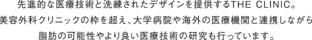 先進的な医療技術と洗練されたデザインを提供するTHE CLINIC 。さらに美容外科のカテゴリーを超え、大学病院や海外の医療機関と連携。診療と平行して、脂肪の可能性やより良い医療の研究も行っています。