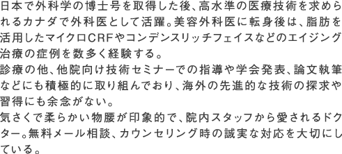 日本で外科学の博士号を取得した後、高水準の医療技術を求められるカナダで外科医として活躍。美容外科医に転身後は、脂肪を活用したマイクロCRFやコンデンスリッチフェイスなどのエイジング治療の症例を数多く経験する。診療の他、他院向け技術セミナーでの指導や学会発表、論文執筆などにも積極的に取り組んでおり、海外の先進的な技術の探求や習得にも余念がない。気さくで柔らかい物腰が印象的で、院内スタッフから愛されるドクター。無料メール相談、カウンセリング時の誠実な対応を大切にしている。