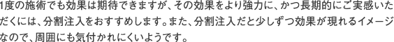 1度の施術でも効果は期待できますが、その効果をより強力に、かつ長期的にご実感いただくには、分割注入をおすすめします。また、分割注入だと少しずつ効果が現れるイメージなので、周囲にも気付かれにくいようです。