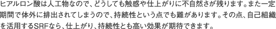 ヒアルロン酸は人工物なので、どうしても触感や仕上がりに不自然さが残ります。また一定期間で体外に排出されてしまうので、持続性という点でも難があります。その点、自己組織を活用するSRFなら、仕上がり、持続性とも高い効果が期待できます。