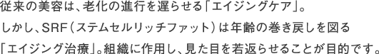 従来の美容は、老化の進行を遅らせる「エイジングケア」。しかし、SRF（ステムセルリッチファット）は年齢の巻き戻しを図る「エイジング治療」。組織に作用し、見た目を若返らせることが目的です。