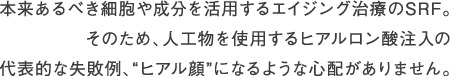 本来あるべき細胞や成分を活用するエイジング治療のSRF。そのため、人工物を使用するヒアルロン酸注入の代表的な失敗例、“ヒアル顔”になるような心配がありません。