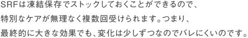 SRFは凍結保存でストックしておくことができるので、特別なケアが無理なく複数回受けられます。つまり、最終的に大きな効果でも、変化は少しずつなのでバレにくいのです。