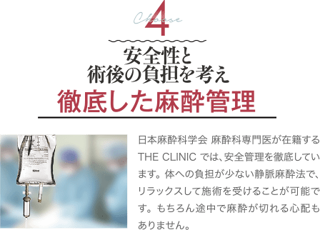 安全性と術後の負担を考え｜徹底した麻酔管理｜日本麻酔科学会 認定専門医が在籍するTHE CLINIC では、安全管理を徹底しています。体への負担の少ない静脈麻酔法で、リラックスして施術を受けることが可能です。もちろん途中で麻酔が切れる心配もありません。