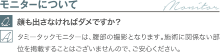 モニターについて｜顔も出さなければダメですか？｜タミータックモニターは、腹部の撮影となります。施術に関係ない部位を掲載することはございませんので、ご安心ください。