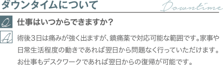 ダウンタイムについて｜仕事はいつからできますか？｜術後３日は痛みが強く出ますが、鎮痛薬で対応可能な範囲です。家事や日常生活程度の動きであれば翌日から問題なく行っていただけます。お仕事もデスクワークであれば翌日からの復帰が可能です。