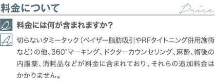 料金について｜料金には何が含まれますか？｜切らないタミータック（ベイザー脂肪吸引やRFタイトニング併用施術など）の他、360°マーキング、ドクターカウンセリング、麻酔、術後の内服薬、消耗品などが料金に含まれており、それらの追加料金はかかりません。