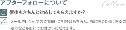 アフターフォローについて｜術後もきちんと対応してもらえますか？｜メールやLINE でのご質問・ご相談はもちろん、再診料や処置、お薬の処方なども無料でお受けいただけます。