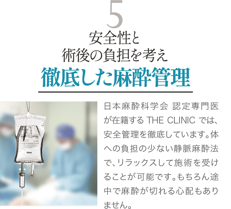 安全性と術後の負担を考え 徹底した麻酔管理｜日本麻酔科学会認定専門医が在籍するTHE CLINIC では、安全管理を徹底しています。体への負担の少ない静脈麻酔法で、リラックスして施術を受けることが可能です。もちろん途中で麻酔が切れる心配もありません。