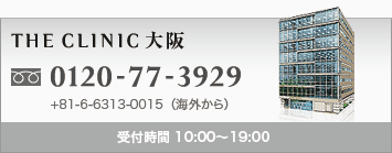 THE CLINIC 大阪 0120-77-3929 +81-6-6313-0015(海外から) 受付時間 10:00〜19:00