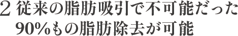 2 従来の脂肪吸引で不可能だった90%もの脂肪除去が可能