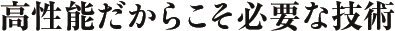 高性能だからこそ必要な技術