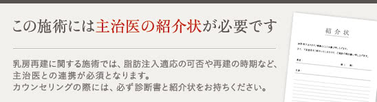この施術には主治医の紹介状が必要です 乳房再建に関する施術では、脂肪注入適応の可否や再建の時期など、主治医との連携が必須となります。カウンセリングの際には、必ず診断書と紹介状をお持ちください。 カウンセリングの際には、必ず診断書と紹介状をおもちください。