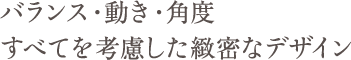 バランス・動き・角度すべてを考慮した緻密なデザイン