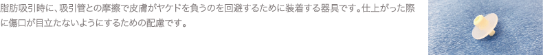 脂肪吸引時に、吸引管との摩擦で皮膚がヤケドを負うのを回避するために装着する器具です。仕上がった際に傷口が目立たないようにするための配慮です。
