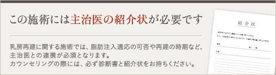 この施術には主治医の紹介状が必要です。乳房再建に関する施術では、脂肪注入適応の可否や再建の時期など、主治医との連携が必須となります。カウンセリングの際には、必ず診断書と紹介状をお持ちください。