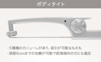 ボディタイト：５種類のカニューレがあり、吸引が可能なもの／深部６cmまでの治療が可能で肥満傾向の方にも適応