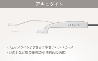 アキュタイト：フェイスタイトよりさらに小さいハンドピース／目の上など顔の細部の引き締めに適応