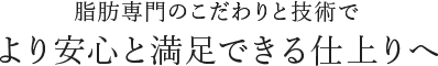 脂肪専門のこだわりと技術でより安心と満足できる仕上りへ