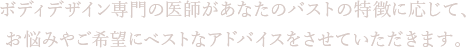 ボディデザイン専門の医師があなたのバストの特徴に応じて、お悩みやご希望にベストなアドバイスをさせていただきます。