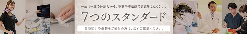 一生に一度の体験だから。不安や不信感のまま終えたくない。 7つのスタンダード 脂肪吸引や豊胸をご検討の方は、必ずご確認ください。