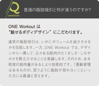 普通の脂肪吸引と何が違うのですか?: ONE Workout は“魅せるボディデザイン” にこだわります。 / 通常の脂肪吸引は、いかにボリュームを減少させるかを目指します。一方、ONE Workout では、デザインから一貫して、元々ある筋肉のたくましさ・しなやかさを際立たせることを意識します。そのため、ある程度の筋肉量があるとより効果的です。 「運動習慣はあるものの、思うように脂肪が取れない」といった方には最適と言えます。