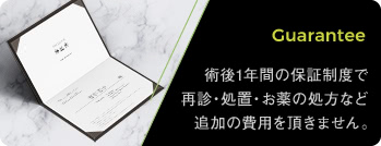 Guarantee: 術後1年間の保証制度で再診・処置・お薬の処方など追加の費用を頂きません。