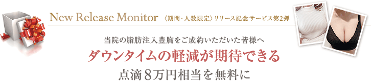 New Release Monitor 〈期間・人数限定〉リリース記念サービス第２弾 当院の脂肪注入豊胸をご成約いただいた皆様へ ダウンタイムの軽減が期待できる点滴8万円相当を無料に