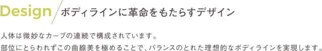 Design ボディラインに革命をもたらすデザイン 人体は微妙なカーブの連続で構成されています。 部位にとらわれずこの曲線美を極めることで、バランスのとれた理想的なボディラインを実現します。