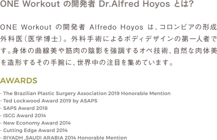 ONE Workout の開発者 Alfredo Hoyos は、コロンビアの形成外科医（医学博士）。 外科手術によるボディデザインの第一人者です。身体の曲線美や筋肉の陰影を強調するオペ技術、自然な肉体美を造形するその手腕に、世界中の注目を集めています。 | AWARDS The Brazilian Plastic Surgery Association 2019 Honorable Mention / Ted Lockwood Award 2019 by ASAPS / SAPS Award 2018 / ISCG Award 2014 / New Economy Award 2014 / Cutting Edge Award 2014 / RIYADH ,SAUDI ARABIA 2014 Honorable Mention