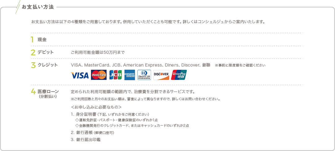 お支払い方法: お支払い方法は以下の4種類をご用意しております。併用していただくことも可能です。詳しくはコンシェルジュからご案内いたします。 / 1.現金 / 2.デビット: ご利用可能金額は50万円まで / 3.クレジット: VISA、MasterCard、JCB、American Express、Diners、銀聯 ※事前に限度額をご確認ください / 医療ローン（分割払い）: 定められた利用可能額の範囲内で、治療費を分割できるサービスです。 ※ご利用回数と月々のお支払い額は、審査によって異なりますので、詳しくはお問い合わせください。 ＜お申し込みに必要なもの＞ 1. 身分証明書（下記、いずれかをご用意ください）◇運転免許証・パスポート・健康保険証のいずれか1点 ◇金融機関発行のクレジットカード、またはキャッシュカードのいずれか2点 2. 銀行通帳（郵便口座可） 3. 銀行届出印鑑