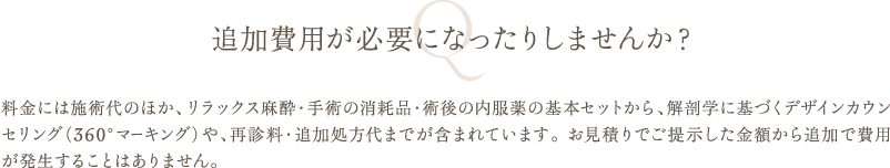 追加費用が必要になったりしませんか？ | 料金には施術代のほか、リラックス麻酔・手術の消耗品・術後の内服薬の基本セットから、解剖学に基づくデザインカウンセリング（360°マーキング）や、再診料・追加処方代までが含まれています。 お見積りでご提示した金額から追加で費用が発生することはありません。