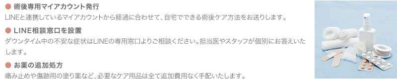 ● 術後専用マイアカウント発行 | LINEと連携しているマイアカウントから経過に合わせて、自宅でできる術後ケア方法をお送りします。 ● LINE相談窓口を設置 | ダウンタイム中の不安な症状はLINEの専用窓口よりご相談ください。担当医やスタッフが個別にお答えいたします。／● お薬の追加処方 | 痛み止めや傷跡用の塗り薬など、必要なケア用品は全て追加費用なく手配いたします。