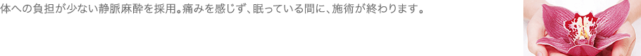 体への負担が少ない静脈麻酔を採用。痛みを感じず、眠っている間に、施術が終わります。