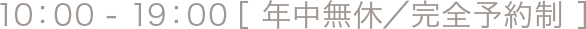 10：00 - 19：00［ 年中無休／完全予約制 ］