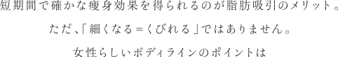 短期間で確かな痩身効果を得られるのが脂肪吸引のメリット。 ただ、「細くなる＝くびれる」ではありません。 女性らしいボディラインのポイントは