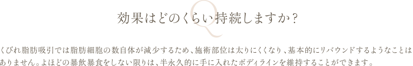 効果はどのくらい持続しますか？ | くびれ脂肪吸引では脂肪細胞の数自体が減少するため、施術部位は太りにくくなり、基本的にリバウンドするようなことはありません。よほどの暴飲暴食をしない限りは、半永久的に手に入れたボディラインを維持することができます。