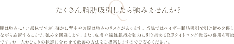 たくさん脂肪吸引したら弛みませんか？ | 腰は弛みにくい部位ですが、確かに背中やお腹は弛みのリスクがあります。 当院ではベイザー脂肪吸引で引き締めを促しながら施術することで、弛みを回避します。また、皮膚や線維組織を強力に引き締めるRFタイトニング機器の併用も可能です。お一人おひとりの状態に合わせて最善の方法をご提案しますのでご安心ください。