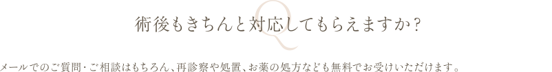 術後もきちんと対応してもらえますか？ | メールでのご質問・ご相談はもちろん、再診察や処置、お薬の処方なども無料でお受けいただけます。