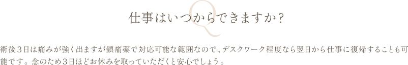 仕事はいつからできますか？ | 術後３日は痛みが強く出ますが鎮痛薬で対応可能な範囲なので、デスクワーク程度なら翌日から仕事に復帰することも可能です。 念のため３日ほどお休みを取っていただくと安心でしょう。