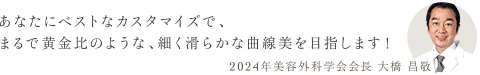 あなたにベストなカスタマイズで、まるで黄金比のような、細く滑らかな曲線美を目指します！ 2024年美容外科学会会長 大橋 昌敬